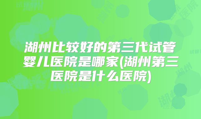 湖州比较好的第三代试管婴儿医院是哪家(湖州第三医院是什么医院)
