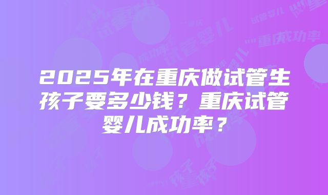 2025年在重庆做试管生孩子要多少钱？重庆试管婴儿成功率？