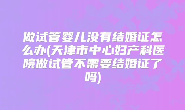 做试管婴儿没有结婚证怎么办(天津市中心妇产科医院做试管不需要结婚证了吗)