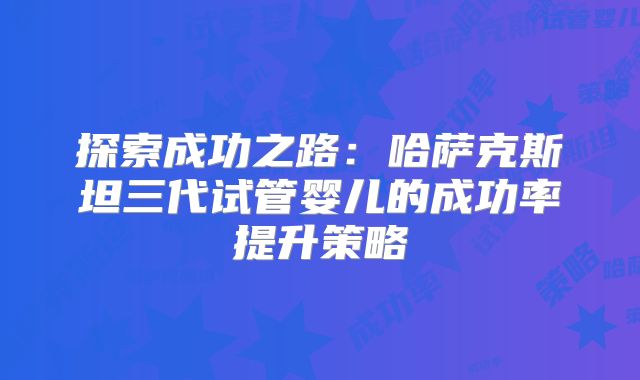 探索成功之路:哈萨克斯坦三代试管婴儿的成功率提升策略
