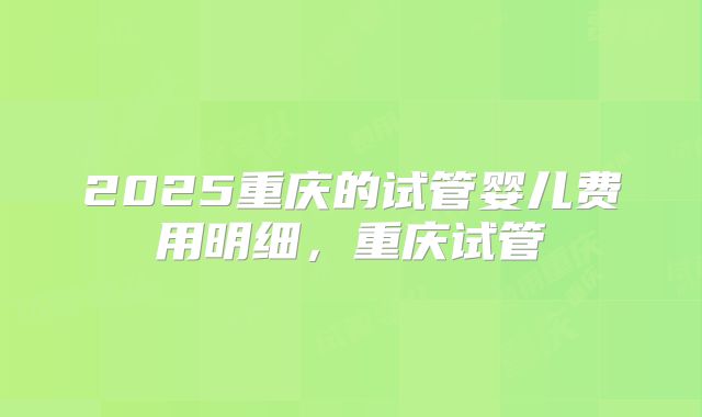 2025重庆的试管婴儿费用明细，重庆试管