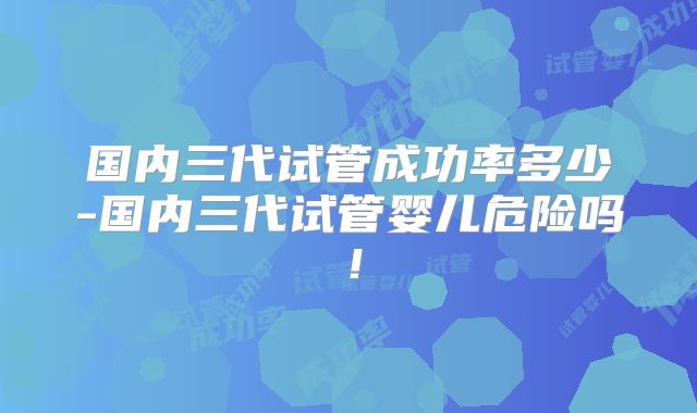 国内三代试管成功率多少-国内三代试管婴儿危险吗!