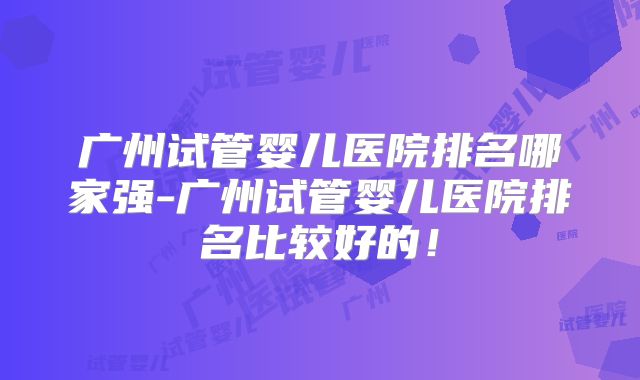 广州试管婴儿医院排名哪家强-广州试管婴儿医院排名比较好的！