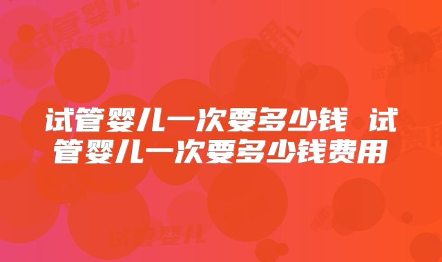 试管婴儿一次要多少钱 试管婴儿一次要多少钱费用