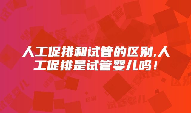 人工促排和试管的区别,人工促排是试管婴儿吗!