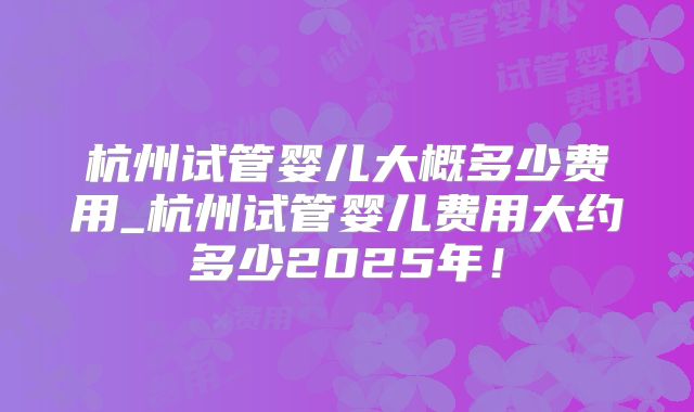 杭州试管婴儿大概多少费用_杭州试管婴儿费用大约多少2025年！