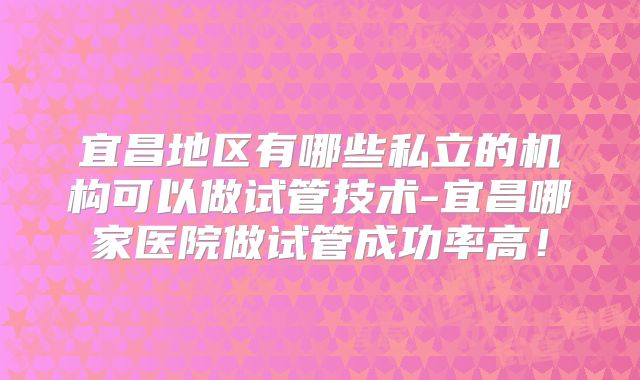 宜昌地区有哪些私立的机构可以做试管技术-宜昌哪家医院做试管成功率高！