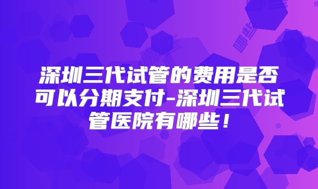 深圳三代试管的费用是否可以分期支付-深圳三代试管医院有哪些!