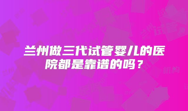 兰州做三代试管婴儿的医院都是靠谱的吗?