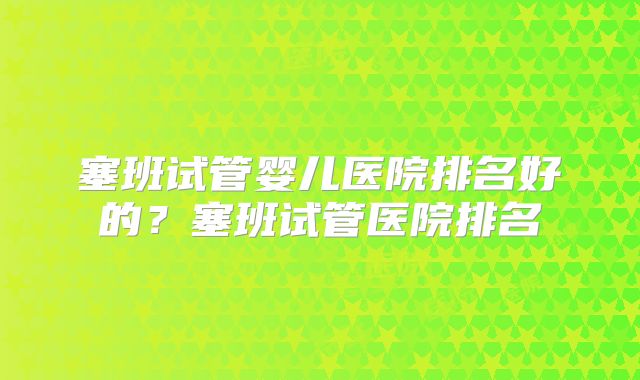 塞班试管婴儿医院排名好的？塞班试管医院排名