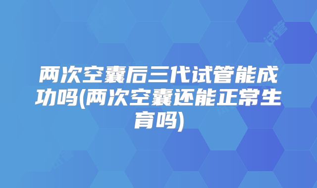 两次空囊后三代试管能成功吗(两次空囊还能正常生育吗)