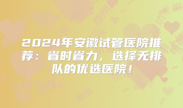 2024年安徽试管医院推荐：省时省力，选择无排队的优选医院！