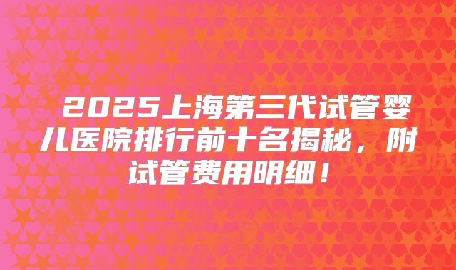 2025上海第三代试管婴儿医院排行前十名揭秘,附试管费用明细!