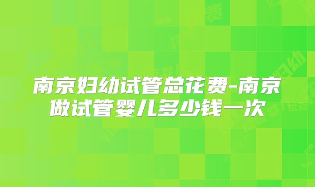 南京妇幼试管总花费-南京做试管婴儿多少钱一次
