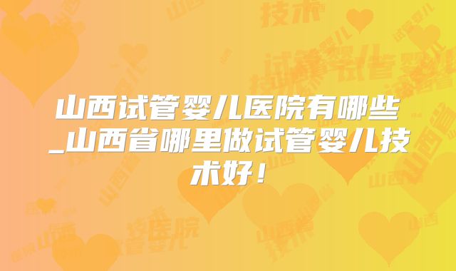 山西试管婴儿医院有哪些_山西省哪里做试管婴儿技术好!