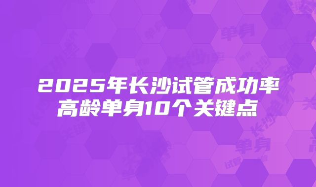 2025年长沙试管成功率高龄单身10个关键点