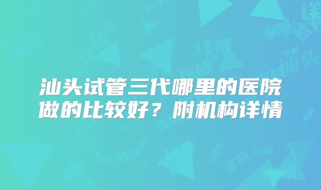 汕头试管三代哪里的医院做的比较好？附机构详情