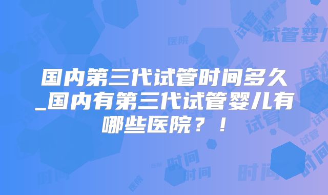 国内第三代试管时间多久_国内有第三代试管婴儿有哪些医院？！