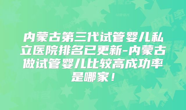 内蒙古第三代试管婴儿私立医院排名已更新-内蒙古做试管婴儿比较高成功率是哪家!