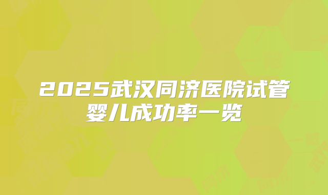 2025武汉同济医院试管婴儿成功率一览