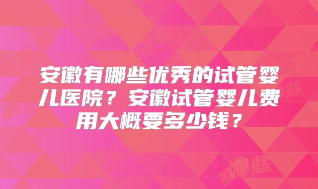 安徽有哪些优秀的试管婴儿医院?安徽试管婴儿费用大概要多少钱?