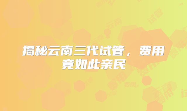 揭秘云南三代试管,费用竟如此亲民