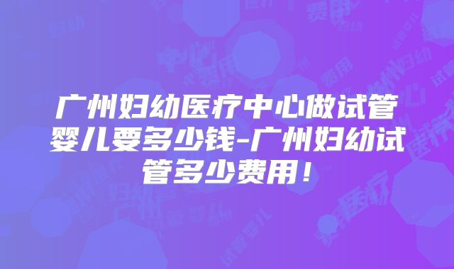 广州妇幼医疗中心做试管婴儿要多少钱-广州妇幼试管多少费用!