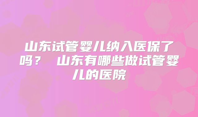 山东试管婴儿纳入医保了吗? 山东有哪些做试管婴儿的医院