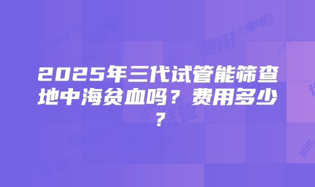2025年三代试管能筛查地中海贫血吗？费用多少？