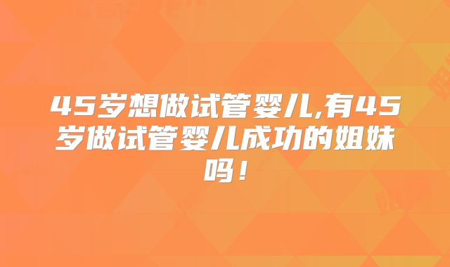 45岁想做试管婴儿,有45岁做试管婴儿成功的姐妹吗！