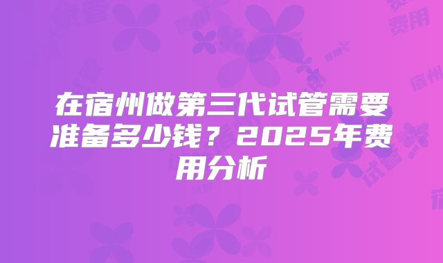 在宿州做第三代试管需要准备多少钱?2025年费用分析