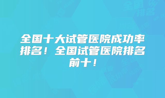 全国十大试管医院成功率排名!全国试管医院排名前十!