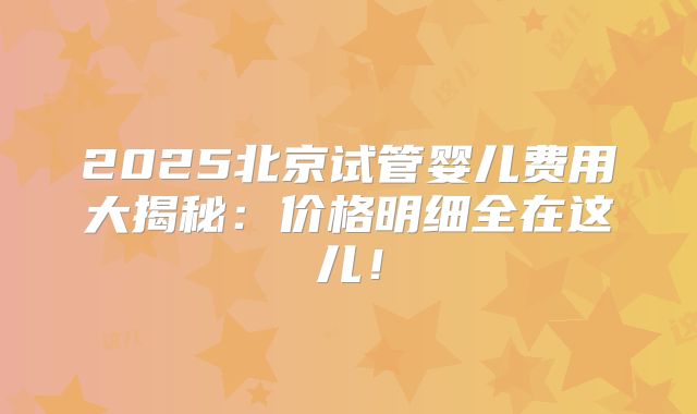 2025北京试管婴儿费用大揭秘:价格明细全在这儿!