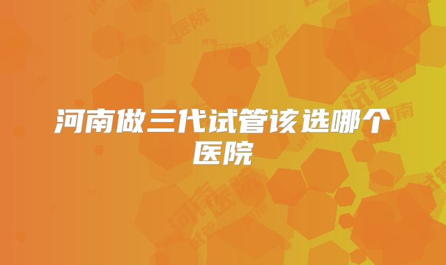 河南做三代试管该选哪个医院
