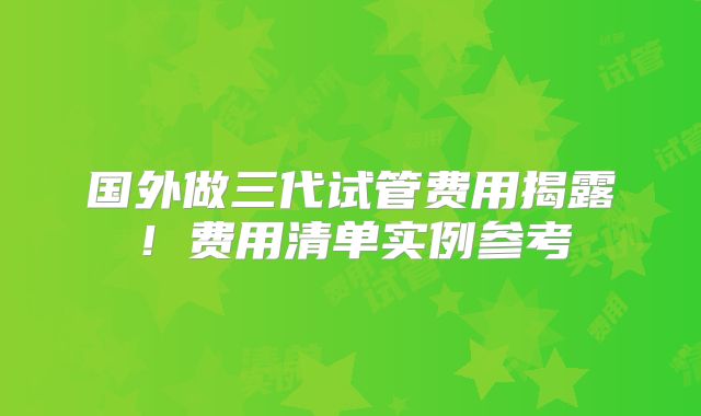 国外做三代试管费用揭露!费用清单实例参考