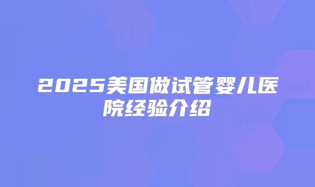 2025美国做试管婴儿医院经验介绍