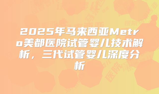 2025年马来西亚Metro美都医院试管婴儿技术解析,三代试管婴儿深度分析