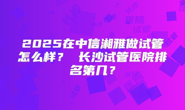 2025在中信湘雅做试管怎么样？ 长沙试管医院排名第几？
