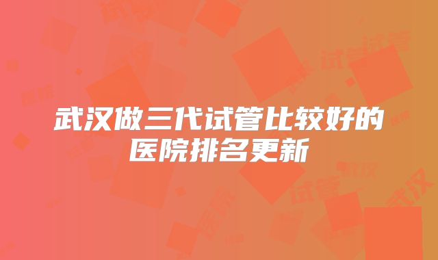 武汉做三代试管比较好的医院排名更新