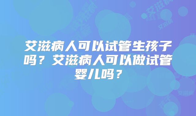 艾滋病人可以试管生孩子吗?艾滋病人可以做试管婴儿吗?