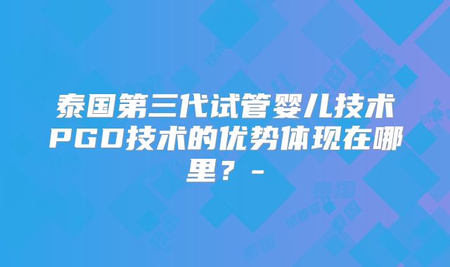 泰国第三代试管婴儿技术PGD技术的优势体现在哪里？-