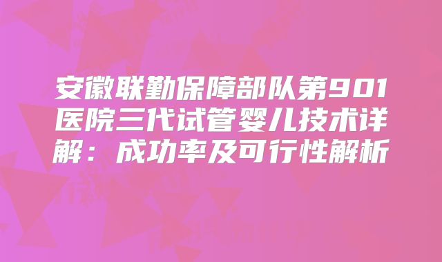 安徽联勤保障部队第901医院三代试管婴儿技术详解:成功率及可行性解析