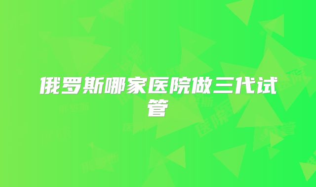 俄罗斯哪家医院做三代试管
