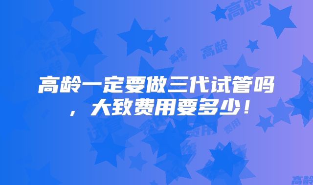 高龄一定要做三代试管吗，大致费用要多少！