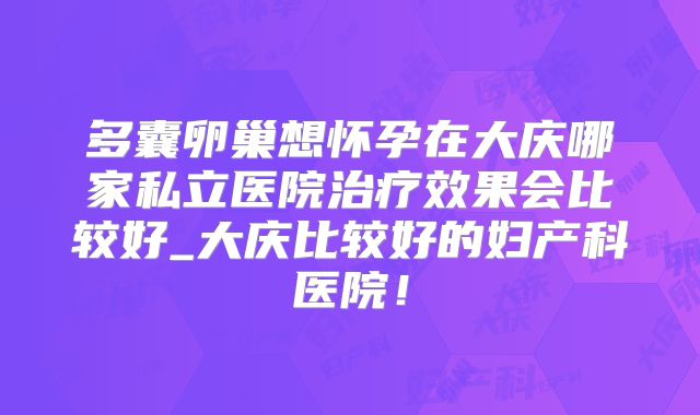 多囊卵巢想怀孕在大庆哪家私立医院治疗效果会比较好_大庆比较好的妇产科医院!