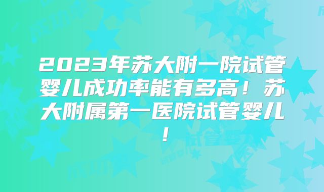 2023年苏大附一院试管婴儿成功率能有多高！苏大附属第一医院试管婴儿！