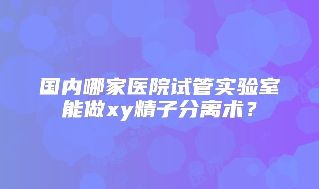 国内哪家医院试管实验室能做xy精子分离术?
