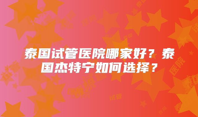 泰国试管医院哪家好？泰国杰特宁如何选择？