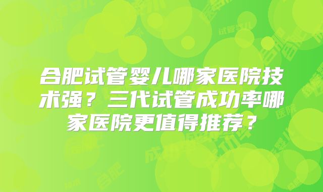 合肥试管婴儿哪家医院技术强?三代试管成功率哪家医院更值得推荐?