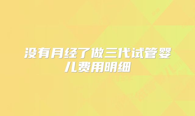 没有月经了做三代试管婴儿费用明细